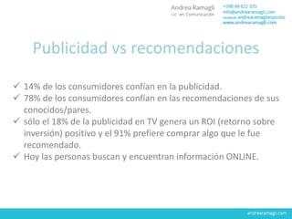 Publicidad vs recomendaciones
 14% de los consumidores confían en la publicidad.
 78% de los consumidores confían en las recomendaciones de sus
conocidos/pares.
 sólo el 18% de la publicidad en TV genera un ROI (retorno sobre
inversión) positivo y el 91% prefiere comprar algo que le fue
recomendado.
 Hoy las personas buscan y encuentran información ONLINE.
 