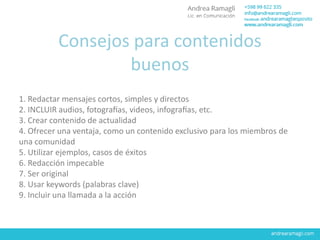 Consejos para contenidos
buenos
1. Redactar mensajes cortos, simples y directos
2. INCLUIR audios, fotografías, videos, infografías, etc.
3. Crear contenido de actualidad
4. Ofrecer una ventaja, como un contenido exclusivo para los miembros de
una comunidad
5. Utilizar ejemplos, casos de éxitos
6. Redacción impecable
7. Ser original
8. Usar keywords (palabras clave)
9. Incluir una llamada a la acción
 
