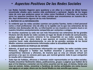 • Aspectos Positivos De las Redes Sociales
• Las Redes Sociales llegaron para quedarse y en ellas (y a través de ellas) hemos
encontrado aliados para nuestra vida profesional y personal. Aparte de los largos
ratos de ocio que podemos pasar en redes como FaceBook o YouTube, son muchos
otros los aspectos positivos de las redes sociales que encontramos en nuestro día a
día. Aquí destacamos algunos de los más llamativos:
• 1. RAPIDEZ DE LA INFORMACIÓN
• Es evidente que las redes sociales cuentan con puntos fuertes, tanto a nivel personal
como a nivel profesional. Uno de ellos es la rapidez con la que nos enteramos de las
noticias más destacadas del día. La información se nos muestra en nuestro muro o en
nuestro timeline constantemente compartida por contactos o amigos.
• En muchas ocasiones (y cada vez con más frecuencia) nos enteramos de los grandes
titulares del día desde las redes sociales en lugar de desde el medio de comunicación,
porque alguien de nuestro entorno lo ha compartido en sus redes sociales. Esta
información que nos viene dada y que aparece en nuestro timeline o muro, sin
nosotros hacer nada absolutamente, es una de las grandes ventajas de los Social
Media: estamos constantemente informados sobre la actualidad del día.
• 2. CONOCIMIENTO DE PERFILES DE INTERÉS
• Además, al igual que encontramos información con rapidez, las redes sociales como
Pinterest, Instagram o Twitter nos facilitan encontrar a personas con las que
compartimos intereses y aficiones, de manera que se crea un vínculo virtual con
personas a las que no conoces pero que, por normal general, todo lo que comparten
te resulta útil o interesante.
• Todo tipo de hobbies, aficiones o intereses están representados en las redes sociales.
Puedes encontrar fácilmente vídeos, publicaciones, grupos o páginas que hablen de lo
que a ti te interesa y conectar con los otros usuarios con los que, al menos, tienes una
cosa en común. Antes, encontrar a fanáticos de ciertas actividades era como buscar
una aguja en un pajar, ahora con los Social Media es más sencillo que nunca.
 