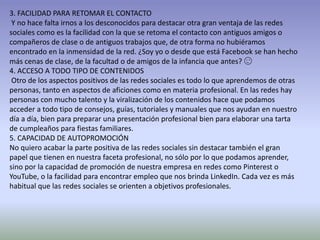 3. FACILIDAD PARA RETOMAR EL CONTACTO
Y no hace falta irnos a los desconocidos para destacar otra gran ventaja de las redes
sociales como es la facilidad con la que se retoma el contacto con antiguos amigos o
compañeros de clase o de antiguos trabajos que, de otra forma no hubiéramos
encontrado en la inmensidad de la red. ¿Soy yo o desde que está Facebook se han hecho
más cenas de clase, de la facultad o de amigos de la infancia que antes? 😉
4. ACCESO A TODO TIPO DE CONTENIDOS
Otro de los aspectos positivos de las redes sociales es todo lo que aprendemos de otras
personas, tanto en aspectos de aficiones como en materia profesional. En las redes hay
personas con mucho talento y la viralización de los contenidos hace que podamos
acceder a todo tipo de consejos, guías, tutoriales y manuales que nos ayudan en nuestro
día a día, bien para preparar una presentación profesional bien para elaborar una tarta
de cumpleaños para fiestas familiares.
5. CAPACIDAD DE AUTOPROMOCIÓN
No quiero acabar la parte positiva de las redes sociales sin destacar también el gran
papel que tienen en nuestra faceta profesional, no sólo por lo que podamos aprender,
sino por la capacidad de promoción de nuestra empresa en redes como Pinterest o
YouTube, o la facilidad para encontrar empleo que nos brinda LinkedIn. Cada vez es más
habitual que las redes sociales se orienten a objetivos profesionales.
 