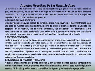 Aspectos Negativos De Las Redes Sociales
La otra cara de la moneda son los aspectos negativos que presentan las redes sociales
que, por desgracia, no se quedan a la zaga de las ventajas. Cada vez es más habitual
toparnos con los problemas de los Social Media; estos son para mí los aspectos
negativos de las redes sociales en general.
1. EXHIBICIONISMO SELECTIVO
El primero es que hay un exceso de exhibicionismo ‘selectivo’ en el que mostramos sólo
una cara de nuestra vida: la atractiva, la llena de éxitos y alegrías, dejando a un lado los
despidos en el trabajo, las rupturas amorosas, los suspensos los exámenes. Sólo
mostramos en las redes sociales la cara exitosa de nuestras vidas y dejamos a un lado
todo aquello que nos pueda hacer sentir vulnerables o inferiores a los demás.
2. EXCESO DE VANIDAD
Junto al postureo y casi de la mano, encontramos como aspecto negativo el exceso de
vanidad que se transmite vía redes sociales. Ya lo comentamos cuando analizamos el
caso concreto de Twitter, pero es algo que tienen en común muchas redes sociales:
desde las exageraciones de currículum y experiencia profesional en LinkedIn de
muchos, hasta cierto tipo de fotos en Instagram, pasando por los retuits que hacemos a
los piropos que nos hacen los demás; parece que la vanidad es uno de los motores más
potentes de las redes sociales.
3. FRAGILIDAD DE NUESTRA PRIVACIDAD
A causa precisamente del punto anterior y sin apenas darnos cuenta compartimos
información íntima o muy personal con miles de extraños. Borrar esta huella digital no
es nada fácil y ahí quedan para la posteridad imágenes y comentarios que pueden
 