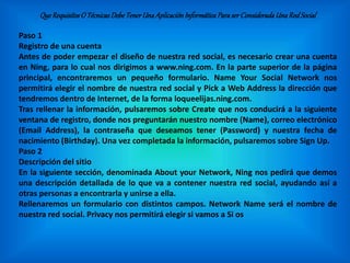 QueRequisitosO TécnicasDebeTenerUnaAplicaciónInformáticaParaserConsideradaUnaRedSocial
Paso 1
Registro de una cuenta
Antes de poder empezar el diseño de nuestra red social, es necesario crear una cuenta
en Ning, para lo cual nos dirigimos a www.ning.com. En la parte superior de la página
principal, encontraremos un pequeño formulario. Name Your Social Network nos
permitirá elegir el nombre de nuestra red social y Pick a Web Address la dirección que
tendremos dentro de Internet, de la forma loqueelijas.ning.com.
Tras rellenar la información, pulsaremos sobre Create que nos conducirá a la siguiente
ventana de registro, donde nos preguntarán nuestro nombre (Name), correo electrónico
(Email Address), la contraseña que deseamos tener (Password) y nuestra fecha de
nacimiento (Birthday). Una vez completada la información, pulsaremos sobre Sign Up.
Paso 2
Descripción del sitio
En la siguiente sección, denominada About your Network, Ning nos pedirá que demos
una descripción detallada de lo que va a contener nuestra red social, ayudando así a
otras personas a encontrarla y unirse a ella.
Rellenaremos un formulario con distintos campos. Network Name será el nombre de
nuestra red social. Privacy nos permitirá elegir si vamos a Si os
 