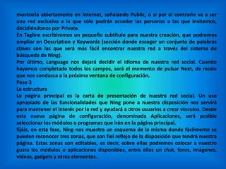 mostrarla abiertamente en Internet, señalando Public, o si por el contrario va a ser
una red exclusiva a la que sólo podrán acceder las personas a las que invitemos,
decidiéndonos por Private.
En Tagline escribiremos un pequeño subtítulo para nuestra creación, que podremos
ampliar en Description y Keywords (sección donde escoger un conjunto de palabras
claves con las que será más fácil encontrar nuestra red a través del sistema de
búsqueda de Ning).
Por último, Language nos dejará decidir el idioma de nuestra red social. Cuando
hayamos completado todos los campos, será el momento de pulsar Next, de modo
que nos conduzca a la próxima ventana de configuración.
Paso 3
La estructura
La página principal es la carta de presentación de nuestra red social. Un uso
apropiado de las funcionalidades que Ning pone a nuestra disposición nos servirá
para mantener el interés por la red y ayudará a otros usuarios a crear vínculos. Desde
esta nueva página de configuración, denominada Aplicaciones, será posible
seleccionar los módulos o programas que irán en la página principal.
fijáis, en esta fase, Ning nos muestra un esquema de la misma donde fácilmente se
pueden reconocer tres zonas, que son fiel reflejo de la disposición que tendrá nuestra
página. Estas zonas son editables, es decir, sobre ellas podremos colocar a nuestro
gusto los módulos o aplicaciones disponibles, entre ellos un chat, foros, imágenes,
vídeos, gadgets y otros elementos.
 