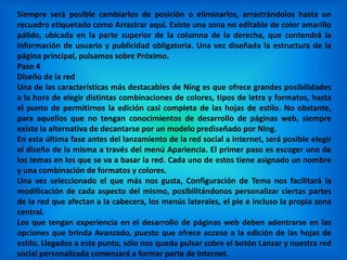 Siempre será posible cambiarlos de posición o eliminarlos, arrastrándolos hasta un
recuadro etiquetado como Arrastrar aquí. Existe una zona no editable de color amarillo
pálido, ubicada en la parte superior de la columna de la derecha, que contendrá la
información de usuario y publicidad obligatoria. Una vez diseñada la estructura de la
página principal, pulsamos sobre Próximo.
Paso 4
Diseño de la red
Una de las características más destacables de Ning es que ofrece grandes posibilidades
a la hora de elegir distintas combinaciones de colores, tipos de letra y formatos, hasta
el punto de permitirnos la edición casi completa de las hojas de estilo. No obstante,
para aquellos que no tengan conocimientos de desarrollo de páginas web, siempre
existe la alternativa de decantarse por un modelo prediseñado por Ning.
En esta última fase antes del lanzamiento de la red social a Internet, será posible elegir
el diseño de la misma a través del menú Apariencia. El primer paso es escoger uno de
los temas en los que se va a basar la red. Cada uno de estos tiene asignado un nombre
y una combinación de formatos y colores.
Una vez seleccionado el que más nos gusta, Configuración de Tema nos facilitará la
modificación de cada aspecto del mismo, posibilitándonos personalizar ciertas partes
de la red que afectan a la cabecera, los menús laterales, el pie e incluso la propia zona
central.
Los que tengan experiencia en el desarrollo de páginas web deben adentrarse en las
opciones que brinda Avanzado, puesto que ofrece acceso a la edición de las hojas de
estilo. Llegados a este punto, sólo nos queda pulsar sobre el botón Lanzar y nuestra red
social personalizada comenzará a formar parte de Internet.
 