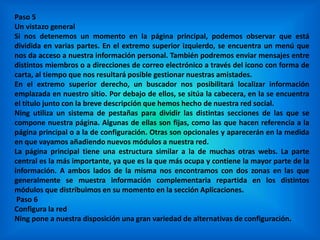 Paso 5
Un vistazo general
Si nos detenemos un momento en la página principal, podemos observar que está
dividida en varias partes. En el extremo superior izquierdo, se encuentra un menú que
nos da acceso a nuestra información personal. También podremos enviar mensajes entre
distintos miembros o a direcciones de correo electrónico a través del icono con forma de
carta, al tiempo que nos resultará posible gestionar nuestras amistades.
En el extremo superior derecho, un buscador nos posibilitará localizar información
emplazada en nuestro sitio. Por debajo de ellos, se sitúa la cabecera, en la se encuentra
el título junto con la breve descripción que hemos hecho de nuestra red social.
Ning utiliza un sistema de pestañas para dividir las distintas secciones de las que se
compone nuestra página. Algunas de ellas son fijas, como las que hacen referencia a la
página principal o a la de configuración. Otras son opcionales y aparecerán en la medida
en que vayamos añadiendo nuevos módulos a nuestra red.
La página principal tiene una estructura similar a la de muchas otras webs. La parte
central es la más importante, ya que es la que más ocupa y contiene la mayor parte de la
información. A ambos lados de la misma nos encontramos con dos zonas en las que
generalmente se muestra información complementaria repartida en los distintos
módulos que distribuimos en su momento en la sección Aplicaciones.
Paso 6
Configura la red
Ning pone a nuestra disposición una gran variedad de alternativas de configuración.
 