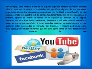 Por ejemplo, cada módulo tiene en la esquina superior derecha un botón titulado
Edición, que nos brindará la posibilidad de modificar algunas de sus opciones.
La pestaña Administrar da paso a un menú que nos facilitará la modificación de casi
cualquier matiz de nuestra red. Repartida fundamentalmente en tres secciones, la
primera, Spread de World se centra en el aspecto de difusión de la página.
Destacan en esta área Invita amistades, destinada a difundir nuestra creación a
través de un correo electrónico a todas aquellas personas de nuestro entorno que
pudieran estar interesadas en visitarla. Con Insignias y widgets podremos, entre
otras cosas, personalizar un banner que nos sirva como firma en otros foros para dar
a conocer la red
 