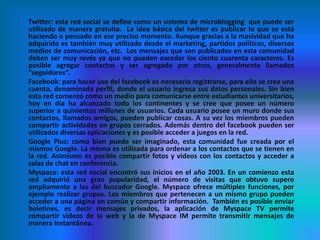 Twitter: esta red social se define como un sistema de microblogging que puede ser
utilizado de manera gratuita. La idea básica del twitter es publicar lo que se está
haciendo o pensado en ese preciso momento. Aunque gracias a la masividad que ha
adquirido es también muy utilizado desde el marketing, partidos políticos, diversos
medios de comunicación, etc. Los mensajes que son publicados en esta comunidad
deben ser muy revés ya que no pueden exceder los ciento cuarenta caracteres. Es
posible agregar contactos y ser agregado por otros, generalmente llamados
“seguidores”.
Facebook: para hacer uso del facebook es necesario registrarse, para ello se crea una
cuenta, denominada perfil, donde el usuario ingresa sus datos personales. Sin bien
esta red comenzó como un medio para comunicarse entre estudiantes universitarios,
hoy en día ha alcanzado todo los continentes y se cree que posee un número
superior a quinientos millones de usuarios. Cada usuario posee un muro donde sus
contactos, llamados amigos, pueden publicar cosas. A su vez los miembros pueden
compartir actividades en grupos cerrados. Además dentro del facebook pueden ser
utilizados diversas aplicaciones y es posible acceder a juegos en la red.
Google Plus: como bien puede ser imaginado, esta comunidad fue creada por el
mismos Google. La misma es utilizada para ordenar a los contactos que se tienen en
la red. Asimismo es posible compartir fotos y videos con los contactos y acceder a
salas de chat en conferencia.
Myspace: esta red social encontró sus inicios en el año 2003. En un comienzo esta
red adquirió una gran popularidad, el número de visitas que obtuvo supero
ampliamente a las del buscador Google. Myspace ofrece múltiples funciones, por
ejemplo realizar grupos. Los miembros que pertenecen a un mismo grupo pueden
acceder a una página en común y compartir información. También es posible enviar
boletines, es decir mensajes privados, la aplicación de Myspace TV permite
compartir videos de la web y la de Myspace IM permite transmitir mensajes de
manera instantánea.
 
