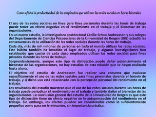 Comoafectala productividadde losempleadosqueutilizanlasredessocialesenhoraslaborales
El uso de las redes sociales en línea para fines personales durante las horas de trabajo
puede tener un efecto negativo en el rendimiento en el trabajo y el bienestar de las
organizaciones.
En un nuevo estudio, la investigadora postdoctoral Cecilie Schou Andreassen y sus colegas
del Departamento de Ciencias Psicosociales de la Universidad de Bergen (UIB) estudió las
consecuencias de la utilización de las redes sociales durante las horas de trabajo.
Cada día, más de mil millones de personas en todo el mundo utilizan las redes sociales.
Este hábito también ha invadido el lugar de trabajo, y algunas investigaciones han
establecido que cuatro de cada cinco empleados utilizan las redes sociales para fines
privados durante las horas de trabajo.
Sorprendentemente, aunque este tipo de distracción puede dañar potencialmente el
bienestar de las organizaciones, no hay estudios de esta relación que se hayan realizado
hasta ahora.
El objetivo del estudio de Andreassen fue realizar una encuesta que evaluase
específicamente el uso de las redes sociales para fines personales durante el horario de
trabajo, y si dicho uso está relacionado con la percepción personal del rendimiento en el
trabajo.
Los resultados del estudio muestran que el uso de las redes sociales durante las horas de
trabajo puede perjudicar el rendimiento en el trabajo y también dañar el bienestar de las
organizaciones. La conclusión general del estudio de la Universidad de Bergen es que este
tipo de distracción tiene un efecto negativo en la autopercepción del rendimiento en el
trabajo. Sin embargo, los efectos pueden ser considerados como lo suficientemente
pequeños como para ser irrelevantes, sin importancia práctica.
 