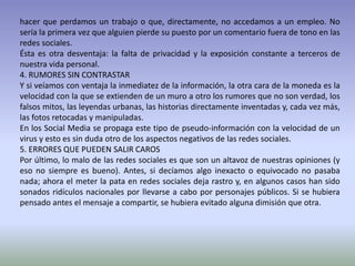 hacer que perdamos un trabajo o que, directamente, no accedamos a un empleo. No
sería la primera vez que alguien pierde su puesto por un comentario fuera de tono en las
redes sociales.
Ésta es otra desventaja: la falta de privacidad y la exposición constante a terceros de
nuestra vida personal.
4. RUMORES SIN CONTRASTAR
Y si veíamos con ventaja la inmediatez de la información, la otra cara de la moneda es la
velocidad con la que se extienden de un muro a otro los rumores que no son verdad, los
falsos mitos, las leyendas urbanas, las historias directamente inventadas y, cada vez más,
las fotos retocadas y manipuladas.
En los Social Media se propaga este tipo de pseudo-información con la velocidad de un
virus y esto es sin duda otro de los aspectos negativos de las redes sociales.
5. ERRORES QUE PUEDEN SALIR CAROS
Por último, lo malo de las redes sociales es que son un altavoz de nuestras opiniones (y
eso no siempre es bueno). Antes, si decíamos algo inexacto o equivocado no pasaba
nada; ahora el meter la pata en redes sociales deja rastro y, en algunos casos han sido
sonados ridículos nacionales por llevarse a cabo por personajes públicos. Si se hubiera
pensado antes el mensaje a compartir, se hubiera evitado alguna dimisión que otra.
 