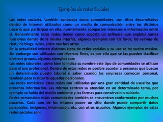 Ejemplos de redes Sociales
Las redes sociales, también conocidas como comunidades, son sitios desarrollados
dentro de internet utilizados como un medio de comunicación entre los distintos
usuario que participan en ella, normalmente comparten intereses e información entre
sí. Generalmente estas redes tienen como soporte un software que engloba varias
funciones dentro de la misma interfaz, algunos ejemplos son los foros, los salones de
chat, los blogs, wikis, entre muchos otros.
En la actualidad existen distintos tipos de redes sociales y su uso se ha vuelto masivo.
Sin embargo son utilizadas con diversos fines, es por ello que se las pueden clasificar
diversos grupos, algunos ejemplos son:
Las redes laborales: como bien lo indica su nombre este tipo de comunidades se utilizan
para el uso profesional. Dentro de estas redes es posible acceder a personas que buscan
un determinado puesto laboral o saber cuando las empresas convocan personal,
también para realizar búsquedas personales.
Las redes temáticas: estas redes son utilizadas por una gran cantidad de usuarios que
presenta información. Las mismas centran su atención en un determinado tema, por
ejemplo se habla del medio ambiente y las formas para consérvalo o cuidarlo.
Redes personales: estas comunidades también se encuentran conformadas por muchos
usuarios. Cada uno de los mismos posee un sitio donde puede compartir datos
personales, imágenes, información, etc. con otros usuarios. Algunos ejemplos de estas
redes sociales son:
 