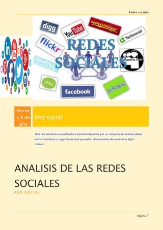 Redes sociales
Página 1
Vierne
s 8 de
julio
Red social
Una red social es una estructura social compuesta por un conjunto de actores (tales
como individuos u organizaciones) que están relacionados de acuerdo a algún
criterio
ANALISIS DE LAS REDES
SOCIALES
R E D S O C I A L
 