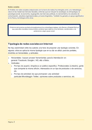 Redes sociales
Página 2
El Análisis de redes sociales (relacionado con la teoría de redes) ha emergido como una metodología
clave en las modernas Ciencias Sociales, entre las que se incluyen la sociología, la antropología, la
psicología social, la economía, la geografía, las Ciencias políticas, la cienciometría, los estudios de
comunicación, estudios organizacionales y el socio lingüístico. También ha ganado un apoyo significativo
en la física y la biología entre otras
Tipología de redes sociales en Internet
No hay unanimidad entre los autores a la hora de proponer una tipología concreta. En
algunos sitios se aplica la misma tipología que en su día se utilizó para los portales,
dividirlos en horizontales y verticales:
 Horizontales: buscan proveer herramientas para la interrelación en
general: Facebook, Google+, Hi5, ello o Bebo.
 Verticales:
 Por tipo de usuario; dirigidos a un público específico. Profesionales (Linkedin), gente
que comparte la misma afición, interesados en un tipo de productos o de servicios,
etc.
 Por tipo de actividad; los que promueven una actividad
particular.Microbloggin Twitter, opiniones sobre productos o servicios, etc.
El término red social es acuñado principalmente por los antropólogos ingleses John Barnes y Elizabeth Bott, ya
que, para ellos resultaba imprescindible cosiderar lazos externos a los famliares, residenciales o de
pertenencia a algún grupo social
 