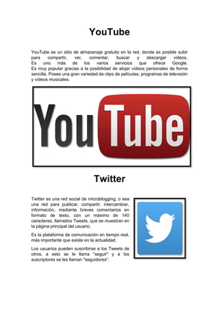 YouTube
YouTube es un sitio de almacenaje gratuito en la red, donde es posible subir
para compartir, ver, comentar, buscar y descargar videos.
Es uno más de los varios servicios que ofrece Google.
Es muy popular gracias a la posibilidad de alojar vídeos personales de forma
sencilla. Posee una gran variedad de clips de películas, programas de televisión
y vídeos musicales.
Twitter
Twitter es una red social de microblogging, o sea
una red para publicar, compartir, intercambiar,
información, mediante breves comentarios en
formato de texto, con un máximo de 140
caracteres, llamados Tweets, que se muestran en
la página principal del usuario.
Es la plataforma de comunicación en tiempo real,
más importante que existe en la actualidad.
Los usuarios pueden suscribirse a los Tweets de
otros, a esto se le llama "seguir" y a los
suscriptores se les llaman "seguidores".
 