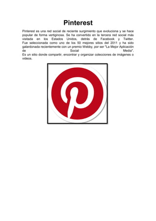 Pinterest
Pinterest es una red social de reciente surgimiento que evoluciona y se hace
popular de forma vertiginosa. Se ha convertido en la tercera red social más
visitada en los Estados Unidos, detrás de Facebook y Twitter.
Fue seleccionada como uno de los 50 mejores sitios del 2011 y ha sido
galardonada recientemente con un premio Webby, por ser "La Mejor Aplicación
de Social Media".
Es un sitio donde compartir, encontrar y organizar colecciones de imágenes o
videos.
 