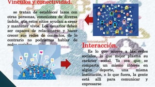 Vínculos y conectividad.
se tratan de establecer lazos con
otras personas, conexiones de diversa
índole, que estos sitios ayudan a crear
y mantener vivos. Los usuarios deben
ser capaces de relacionarse y hacer
crecer sus redes de contactos, de lo
contrario no podríamos hablar de
redes sociales. Interacción.
Es lo que mueve a las redes
sociales, lo que mejor plasma su
carácter social. Ya sea que se
comparta un mismo interés en
algún deporte, una misma
institución, o lo que fuera, la gente
está allí para comunicar y
expresarse
 