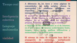 Tiempo real A diferencia de los foros y otras páginas de
comunidades, las redes sociales ofrecen la
oportunidad de establecer relaciones con
respuestas inmediatas, asegurando una
interacción continua.
Inteligencia
colectiva
El sentido de colaboración, creación conjunta y
ayuda mutua inspira la conformación de redes
sociales. Es el usuario quien en comunidad
propone, soluciona y da soporte a la misma
Lenguaje
multimedia
el lenguaje de las redes sociales es el de Internet,
en el que se usan los recursos audiovisuales (texto,
imagen, video, audio, gráficos interactivos y
animaciones) y los enlaces para comunicar.
vialidad El sistema de redes de contactos hace fácil la
propagación de contenidos, multiplicando
exponencialmente su exhibición e influencia.
 