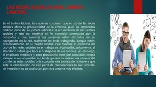 LAS REDES SOCIALES EN EL ÁMBITO
LABORAL.
En el ámbito laboral, hay quienes sostienen que el uso de las redes
sociales afecta la productividad de la empresa, pues los empleados
dedican parte de su jornada laboral a la actualización de sus perfiles
sociales y esto no beneficia el fin comercial perseguido por la
compañía y que mientras las personas están distraídas en su
navegación por la red, realmente no están trabajando, aunque estén,
presencialmente, en su puesto laboral. Para muchos, el problema del
uso de las redes sociales en el trabajo se circunscribe, únicamente, al
abandono virtual que hace el trabajador de sus labores. Sin embargo,
el empleado mediocre y poco productivo, tiene por convicción propia
trabajar lo menos posible con tal de ganarse su salario, sea a través del
uso de las redes sociales o de cualquier otra excusa, de tal manera que
ante la identificación de este perfil de colaboradores lo que procede,
de inmediato, es su sustitución por otra persona más eficiente.
 