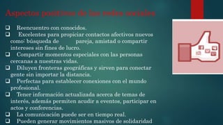 Aspectos positivos de las redes sociales
 Reencuentro con conocidos.
 Excelentes para propiciar contactos afectivos nuevos
como: búsqueda de pareja, amistad o compartir
intereses sin fines de lucro.
 Compartir momentos especiales con las personas
cercanas a nuestras vidas.
 Diluyen fronteras geográficas y sirven para conectar
gente sin importar la distancia.
 Perfectas para establecer conexiones con el mundo
profesional.
 Tener información actualizada acerca de temas de
interés, además permiten acudir a eventos, participar en
actos y conferencias.
 La comunicación puede ser en tiempo real.
 Pueden generar movimientos masivos de solidaridad
 