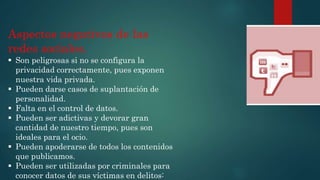 Aspectos negativos de las
redes sociales.
 Son peligrosas si no se configura la
privacidad correctamente, pues exponen
nuestra vida privada.
 Pueden darse casos de suplantación de
personalidad.
 Falta en el control de datos.
 Pueden ser adictivas y devorar gran
cantidad de nuestro tiempo, pues son
ideales para el ocio.
 Pueden apoderarse de todos los contenidos
que publicamos.
 Pueden ser utilizadas por criminales para
conocer datos de sus víctimas en delitos:
 