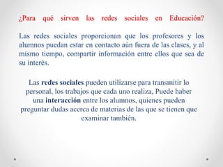 ¿Para qué sirven las redes sociales en Educación?
Las redes sociales proporcionan que los profesores y los
alumnos puedan estar en contacto aún fuera de las clases, y al
mismo tiempo, compartir información entre ellos que sea de
su interés.
Las redes sociales pueden utilizarse para transmitir lo
personal, los trabajos que cada uno realiza, Puede haber
una interacción entre los alumnos, quienes pueden
preguntar dudas acerca de materias de las que se tienen que
examinar también.
 