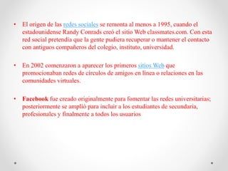 • El origen de las redes sociales se remonta al menos a 1995, cuando el
estadounidense Randy Conrads creó el sitio Web classmates.com. Con esta
red social pretendía que la gente pudiera recuperar o mantener el contacto
con antiguos compañeros del colegio, instituto, universidad.
• En 2002 comenzaron a aparecer los primeros sitios Web que
promocionaban redes de círculos de amigos en línea o relaciones en las
comunidades virtuales.
• Facebook fue creado originalmente para fomentar las redes universitarias;
posteriormente se amplió para incluir a los estudiantes de secundaria,
profesionales y finalmente a todos los usuarios
 