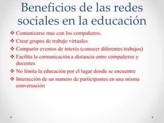 Beneficios de las redes
sociales en la educación
 Comunicarse mas con los compañeros.
 Crear grupos de trabajo virtuales
 Compartir eventos de interés (conocer diferentes trabajos)
 Facilita la comunicación a distancia entre compañeros y
docentes
 No limita la educación por el lugar donde se encuentre
 Interacción de un numero de participantes en una misma
conversación
 