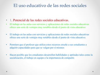 El uso educativo de las redes sociales
• 1. Potencial de las redes sociales educativas.
• El trabajo en las aulas con servicios y aplicaciones de redes sociales educativas
ofrece una serie de ventajas muy notables desde el punto de vista educativo:
• El trabajo en las aulas con servicios y aplicaciones de redes sociales educativas
ofrece una serie de ventajas muy notables desde el punto de vista educativo.
• Permiten que el profesor que utiliza estos recursos enseñe a sus estudiantes a
adquirir capacidades para que se valgan por sí mismos
• Hacen posible que los estudiantes desarrollen habilidades y aptitudes tales como la
socialización, el trabajo en equipo o la importancia de compartir.
 