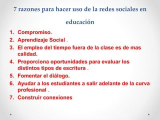7 razones para hacer uso de la redes sociales en
educación
1. Compromiso.
2. Aprendizaje Social .
3. El empleo del tiempo fuera de la clase es de mas
calidad.
4. Proporciona oportunidades para evaluar los
distintos tipos de escritura .
5. Fomentar el diálogo.
6. Ayudar a los estudiantes a salir adelante de la curva
profesional .
7. Construir conexiones
 