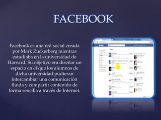 Facebook es una red social creada
por Mark Zuckerberg mientras
estudiaba en la universidad de
Harvard. Su objetivo era diseñar un
espacio en el que los alumnos de
dicha universidad pudieran
intercambiar una comunicación
fluida y compartir contenido de
forma sencilla a través de Internet.
FACEBOOK
 