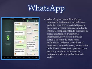  WhatsApp es una aplicación de
mensajería instantánea, actualmente
gratuita, para teléfonos inteligentes,
que envía y recibe mensajes mediante
Internet, complementando servicios de
correo electrónico, mensajería
instantánea, servicio de mensajes
cortos o sistema de mensajería
multimedia. Además de utilizar la
mensajería en modo texto, los usuarios
de la libreta de contacto pueden crear
grupos y enviarse mutuamente,
imágenes, vídeos y grabaciones de
audio.
WhatsApp
 