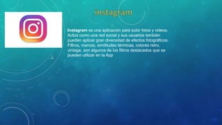 Instagram es una aplicación para subir fotos y videos.
Actúa como una red social y sus usuarios también
pueden aplicar gran diversidad de efectos fotográficos.
Filtros, marcos, similitudes térmicas, colores retro,
vintage, son algunos de los filtros destacados que se
pueden utilizar en la App
 