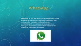 WhatsApp es una aplicación de mensajería instantánea,
actualmente gratuita, para teléfonos inteligentes, que
envía y recibe mensajes mediante Internet,
complementando servicios de correo electrónico,
mensajería instantánea, servicio de mensajes cortos o
sistema de mensajería multimedia.
 