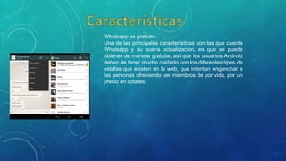 Whatsapp es gratuito
Una de las principales características con las que cuenta
Whatsapp y su nueva actualización, es que se puede
obtener de manera gratuita, así que los usuarios Android
deben de tener mucho cuidado con los diferentes tipos de
estafas que existen en la web, que intentan enganchar a
las personas ofreciendo ser miembros de por vida, por un
precio en dólares.
 