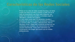 Piensa en tus sitios de redes sociales favoritos y te darás
cuenta que todos te invitan a crearte un perfil. Esa es la
carta de presentación que tiene cada integrante, que
puede tener elementos sencillos o complejos según la
naturaleza y tamaño de la página.
Lo más notorio quizá sean los elementos visuales y
textuales con las que un usuario se presenta a sí mismo:
su nombre o alias, un avatar y descripciones. Pero la
identidad virtual o digital está constituida también por los
contenidos que comparte y las interacciones con otros
usuarios diariamente. Todos estos elementos van
construyendo una imagen del usuario que se moldea
continuamente.
 