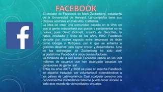 El creador de Facebook es Mark Zuckerberg, estudiante
de la Universidad de Harvard. La compañía tiene sus
oficinas centrales en Palo Alto, California.
La idea de crear una comunidad basada en la Web en
que la gente compartiera sus gustos y sentimientos no es
nueva, pues David Bohnett, creador de Geocities, la
había incubado a fines de los años 1980. Facebook
compite por abrirse espacio entre empresas de éxito
como Google y MySpace, por lo que se enfrenta a
grandes desafíos para lograr crecer y desarrollarse. Una
de las estrategias de Zuckerberg ha sido abrir
la plataforma Facebook a otros desarrolladores.
La fortaleza de la red social Facebook radica en los 900
millones de usuarios que han alcanzado basadas en
conexiones de gente real.
Entre los años 2007 y 2008 se puso en marcha Facebook
en español traducido por voluntarios,6 extendiéndose a
los países de Latinoamérica. Casi cualquier persona con
conocimientos informáticos básicos puede tener acceso a
todo este mundo de comunidades virtuales.
 