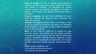 Lista de amigos: En ella, el usuario puede agregar a
cualquier persona que conozca y esté registrada, siempre
que acepte su invitación. En Facebook se pueden
localizar amigos con quienes se perdió el contacto o
agregar otros nuevos con quienes intercambiar fotos o
mensajes.
Grupos y páginas: Es una de las utilidades de mayor
desarrollo reciente. Se trata de reunir personas con
intereses comunes.
Además, los grupos también tienen su normativa, entre
la cual se incluye la prohibición de grupos con temáticas
discriminatorias o que inciten al odio y falten al respeto y
la honra de las personas.
Muro: el muro (wall en inglés) es un espacio en cada
perfil de usuario que permite que los amigos escriban
mensajes para que el usuario los vea. Sólo es visible para
usuarios registrados. Permite ingresar imágenes y poner
cualquier tipo de logotipos en tu publicación. Una mejora
llamada supermuro permite incrustar animaciones flash,
etc.
Fotos: Según Facebook, hay:
5 mil millones de fotos de usuario.
160 terabytes de almacenaje.
 