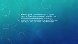 Botón me gusta: Esta función aparece en la parte
inferior de cada publicación hecha por el usuario o sus
contactos (actualizaciones de estado, contenido
compartido, etc), se caracteriza por un pequeño ícono en
forma de una mano con el dedo pulgar hacia arriba
 