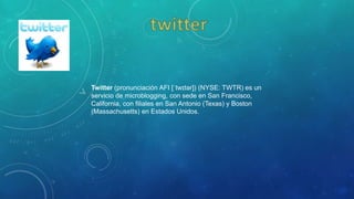 Twitter (pronunciación AFI [ˈtwɪtər]) (NYSE: TWTR) es un
servicio de microblogging, con sede en San Francisco,
California, con filiales en San Antonio (Texas) y Boston
(Massachusetts) en Estados Unidos.
 