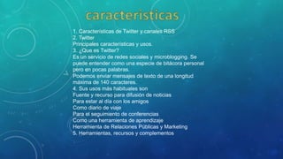 1. Características de Twitter y canales RSS
2. Twitter
Principales características y usos.
3. ¿Que es Twitter?
Es un servicio de redes sociales y microblogging. Se
puede entender como una especie de bitácora personal
pero en pocas palabras.
Podemos enviar mensajes de texto de una longitud
máxima de 140 caracteres.
4. Sus usos más habituales son
Fuente y recurso para difusión de noticias
Para estar al día con los amigos
Como diario de viaje
Para el seguimiento de conferencias
Como una herramienta de aprendizaje
Herramienta de Relaciones Públicas y Marketing
5. Herramientas, recursos y complementos
 