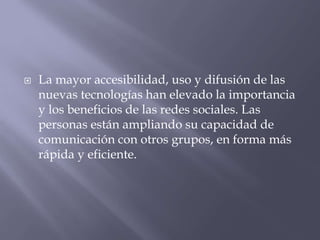  La mayor accesibilidad, uso y difusión de las
nuevas tecnologías han elevado la importancia
y los beneficios de las redes sociales. Las
personas están ampliando su capacidad de
comunicación con otros grupos, en forma más
rápida y eficiente.
 