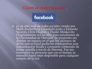  es un sitio web de redes sociales creado por
Mark Zuckerberg y fundado junto a Eduardo
Saverin, Chris Hughes y Dustin Moskovitz.
Originalmente era un sitio para estudiantes de
la Universidad de Harvard. Su propósito era
diseñar un espacio en el que los alumnos de
dicha universidad pudieran intercambiar una
comunicación fluida y compartir contenido de
forma sencilla a través de Internet. Fue tan
innovador su proyecto que con el tiempo se
extendió hasta estar disponible para cualquier
usuario de la red.
Clases de redes sociales :
 