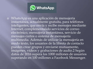  WhatsApp es una aplicación de mensajería
instantánea, actualmente gratuita, para teléfonos
inteligentes, que envía y recibe mensajes mediante
Internet, complementando servicios de correo
electrónico, mensajería instantánea, servicio de
mensajes cortos o sistema de mensajería
multimedia. Además de utilizar la mensajería en
modo texto, los usuarios de la libreta de contacto
pueden crear grupos y enviarse mutuamente,
imágenes, vídeos y grabaciones de audio.2 Según
datos de 2016 supera los 1000 millones de usuarios
superando en 100 millones a Facebook Messenger.
 