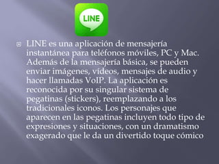  LINE es una aplicación de mensajería
instantánea para teléfonos móviles, PC y Mac.
Además de la mensajería básica, se pueden
enviar imágenes, vídeos, mensajes de audio y
hacer llamadas VoIP. La aplicación es
reconocida por su singular sistema de
pegatinas (stickers), reemplazando a los
tradicionales iconos. Los personajes que
aparecen en las pegatinas incluyen todo tipo de
expresiones y situaciones, con un dramatismo
exagerado que le da un divertido toque cómico
 
