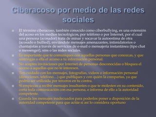  El término ciberacoso, también conocido como ciberbullying, es una extensión
del acoso en los medios tecnológicos, por teléfono o por Internet, por el cual
una persona (acosador) trata de minar y socavar la autoestima de otra
(acosado o bullied), enviándole mensajes amenazantes, intimidatorios o
chantajistas a través de servicios de e-mail o mensajería instantánea (tipo chat
o messenger), sms o las redes sociales.
 Es importante que te comuniques con aquellas personas que conozcas, y que
restringas a ella el acceso a tu información personal.
 No aceptes invitaciones por Internet de personas desconocidas o bloquea el
acceso a aquellas que no te interesen.
 Ten cuidado con los mensajes, fotografías, videos o información personal
(direcciones, teléfono…) que publiques y con quién la compartas, ya que
podría ser utilizada por terceros en tu contra.
 Si empiezas a recibir mensajes insultantes o que te molesten en su contenido,
corta toda comunicación con esa persona, e informa de ello a la autoridad
competente.
 Guarda los mensajes inadecuados para poderlos poner a disposición de la
autoridad competente para que actúe si así lo considera oportuno
 