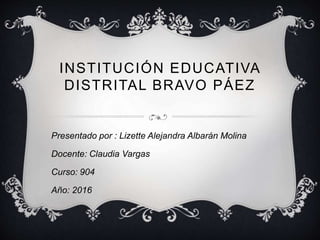 INSTITUCIÓN EDUCATIVA
DISTRITAL BRAVO PÁEZ
Presentado por : Lizette Alejandra Albarán Molina
Docente: Claudia Vargas
Curso: 904
Año: 2016
 