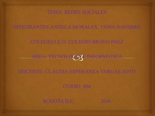 TEMA: REDES SOCIALES
INTEGRANTES:ANGELA MORALES, TANIA NAVARRO
COLEGIO:I.E.D. COLEGIO BRAVO PAEZ
AREA: TECNOLOGIA E INFORMATICA
DOCENTE: CLAUDIA ESPERANZA VARGAS SOTO
CURSO: 904
BOGOTA D.C. 2016
 