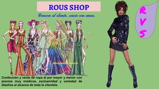 ROUS SHOP R
V
S
Conocer al cliente, servir con amor.
Confección y venta de ropa al por mayor y menor con
precios muy módicos, exclusividad y variedad de
diseños al alcance de toda la clientela.
 