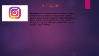 Instagram es una aplicación para subir fotos y videos.
Actúa como una red social y sus usuarios también
pueden aplicar gran diversidad de efectos fotográficos.
Filtros, marcos, similitudes térmicas, colores retro,
vintage, son algunos de los filtros destacados que se
pueden utilizar en la App
 