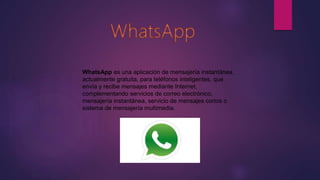 WhatsApp es una aplicación de mensajería instantánea,
actualmente gratuita, para teléfonos inteligentes, que
envía y recibe mensajes mediante Internet,
complementando servicios de correo electrónico,
mensajería instantánea, servicio de mensajes cortos o
sistema de mensajería multimedia.
 