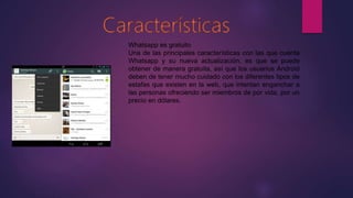 Whatsapp es gratuito
Una de las principales características con las que cuenta
Whatsapp y su nueva actualización, es que se puede
obtener de manera gratuita, así que los usuarios Android
deben de tener mucho cuidado con los diferentes tipos de
estafas que existen en la web, que intentan enganchar a
las personas ofreciendo ser miembros de por vida, por un
precio en dólares.
 